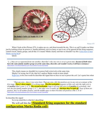 Picture 475
When I look at this (Picture 475), it makes me cry, and shout towards the sky. This is so sad! It makes me bitter
just by looking at how he powers it. Naudin definitely was in a hurry to test it out, so he ignored all the firing sequence,
control circuit, family groups, and all that. It’s insane! Marko clearly said that we shouldn’t try this: (click here to hear
Marko saying this)!
Quote:
This clearly means we shouldn't try to power both wires/coils at the same time.
Maybe I’m wrong, but if I do, then let’s analyze Marko words in more detail.
Right here in his own words he describes the signal that we have to use to power the coil. Let’s quote him when
he describes this signal:
So in my mind this is what he’s describing:
We will call this the <Standard firing sequence for the standard
configuration Marko Rodin coil>
“[…] they are so separated from one another, than that’s why one wire is on at a given time, because if both wires
have the same family number group on at the same time, then this coil wouldn’t work, it will have resistance”.
(Marko Rodin's vortex-based mathematics part 19 of 44 minute 0 second 49 permalink)
“That one wire…there’s two wires here. That one wire, ALL the positives are in one wire at a minute of the
first stage. There’s three stages. It’s a firing stage. The first activation sequence of this coil, only the right wire is
all positive (that’s your 1, 4, 7). The second activation stage is all your left wire is all positive (is activated). And
now the first family number group 1, 4, 7…the other wire is totally off. And then they’re both off. None of them are
positive, they’re all neither positive, and the middle space in there becomes all positives (The 3, 9, 6)”
(Marko Rodin's vortex-based mathematics part 18 of 44 minute 4 second 13 permalink)
 