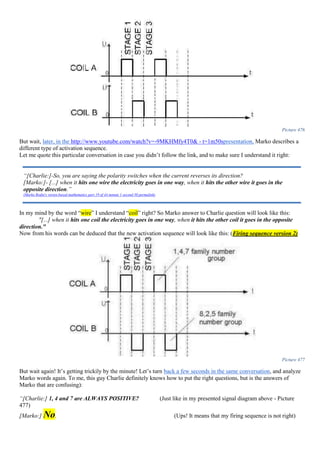 Picture 476
But wait, later, in the http://www.youtube.com/watch?v=-9MKHMfy4T0& - t=1m50spresentation, Marko describes a
different type of activation sequence.
Let me quote this particular conversation in case you didn’t follow the link, and to make sure I understand it right:
In my mind by the word “wire” I understand “coil” right? So Marko answer to Charlie question will look like this:
"[...] when it hits one coil the electricity goes in one way, when it hits the other coil it goes in the opposite
direction."
Now from his words can be deduced that the new activation sequence will look like this: (Firing sequence version 2)
Picture 477
But wait again! It’s getting trickily by the minute! Let’s turn back a few seconds in the same conversation, and analyze
Marko words again. To me, this guy Charlie definitely knows how to put the right questions, but is the answers of
Marko that are confusing):
“[Charlie:] 1, 4 and 7 are ALWAYS POSITIVE? (Just like in my presented signal diagram above - Picture
477)
[Marko:] No. (Ups! It means that my firing sequence is not right)
“[Charlie:]-So, you are saying the polarity switches when the current reverses its direction?
[Marko:]- [...] when it hits one wire the electricity goes in one way, when it hits the other wire it goes in the
opposite direction.”
(Marko Rodin's vortex-based mathematics part 19 of 44 minute 1 second 50 permalink)
 