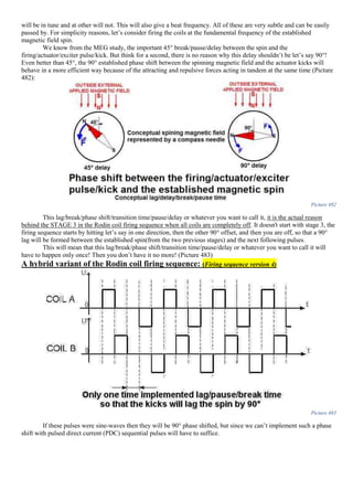 will be in tune and at other will not. This will also give a beat frequency. All of these are very subtle and can be easily
passed by. For simplicity reasons, let’s consider firing the coils at the fundamental frequency of the established
magnetic field spin.
We know from the MEG study, the important 45° break/pause/delay between the spin and the
firing/actuator/exciter pulse/kick. But think for a second, there is no reason why this delay shouldn’t be let’s say 90°!
Even better than 45°, the 90° established phase shift between the spinning magnetic field and the actuator kicks will
behave in a more efficient way because of the attracting and repulsive forces acting in tandem at the same time (Picture
482):
Picture 482
This lag/break/phase shift/transition time/pause/delay or whatever you want to call it, it is the actual reason
behind the STAGE 3 in the Rodin coil firing sequence when all coils are completely off. It doesn't start with stage 3, the
firing sequence starts by hitting let’s say in one direction, then the other 90° offset, and then you are off, so that a 90°
lag will be formed between the established spin(from the two previous stages) and the next following pulses.
This will mean that this lag/break/phase shift/transition time/pause/delay or whatever you want to call it will
have to happen only once! Then you don’t have it no more! (Picture 483)
A hybrid variant of the Rodin coil firing sequence: (Firing sequence version 4)
Picture 483
If these pulses were sine-waves then they will be 90° phase shifted, but since we can’t implement such a phase
shift with pulsed direct current (PDC) sequential pulses will have to suffice.
 