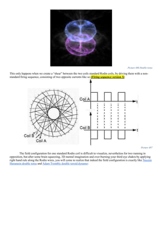 Picture 486 Double torus
This only happens when we create a “shear” between the two coils standard Rodin coils, by driving them with a non-
standard firing sequence, consisting of two opposite currents like so (Firing sequence version 5):
Picture 487
The field configuration for one standard Rodin coil is difficult to visualize, nevertheless for two running in
opposition, but after some brain squeezing, 3D mental imagination and over-burning your third eye chakra by applying
right hand rule along the Rodin wires, you will come to realize that indeed the field configuration is exactly like Nassim
Haramein double torus and Adam Trombly double toroid dynamo:
 