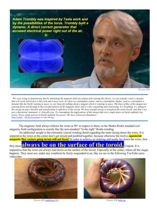Picture 488
The magnetic field always follows the wires at 90° in respect to them, so the Marko Rodin standard coil
magnetic field configuration is exactly like the non-standard “to the right” Rodin winding.
An additional insight is the extremely crucial winding detail regarding the inner laying down the wires. It is
imperative the wires at the center don’t get mixed and jumbled together, because otherwise the twelve equatorial
magnetic flux vectors going in/out will not form! In order to achieve an ordering and neatly lay down the wires, first
they must always be on the surface of the toroid.I repeat. It is
imperative that the wires are always laid down on the surface of the toroid. Especially at the center, where all the magic
happens. They must not, under any condition be freely suspended in air, like we see in the following YouTube users
videoclips:
Picture 489 teddybear114 Picture 490 kubicop
“We were trying to demonstrate that by mimicking the magnetic field of a planet and rotating this device, we can actually create a dynamo
that will work, and in fact it did work and it does work. So when we contemplate nature, and we contemplate Jupiter, and we contemplate a
dynamo like the Earth rotating in space we are basically talking about a magnet which is rotating in space. The lines of flux of the magnet are
pouring down and through in this toroidal pattern of the magnetic field. And it’s also expanding and contracting. It’s breathing. It’s taking in
the energy of space literally and transforming it right here in this toroid. We have enough energy to transform the entire Earth. And that’s not
just a theoretical statement, it’s literally true. To contemplate the implications of this means that every single place on Earth suddenly has
power. Every single person on Earth suddenly has power. We have Universal abundance”
Adam Trombly – The thrive movement see video link here.
 