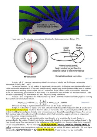 Picture 498
I must warn you I'm not using a conventional definition for the torus parameters (Picture 499):
Picture 499
You may ask: If I know the correct conventional convention for naming and defining the correct torus
parameters, then why don't I use it?
The answer is simple. I'm still sticking to my personal convention for defining the torus parameters because it's
easier to remember and work with. If you have a torus or a ring magnet lying around you and quickly want to measure
its parameters with a sliding vernier caliper, you can't measure the Major Radius. It must be determined. I hate that.
When you are in a hurry, you don't look at those things. You measure the outer diameter and the inner diameter. That's
the most accessible easy fast measurement. So that's why I stick to my convention.
However I must also point out the method/formula by which a perfect Rodin torus should be produced knowing
these correct conventional conventions:
𝑀𝑎𝑗𝑜𝑟𝑟𝑎𝑑𝑖𝑢𝑠 = 𝑀𝑖𝑛𝑜𝑟𝑟𝑎𝑑𝑖𝑢𝑠 ∗
5 + 2√6
3 + 2√2
= 𝑀𝑖𝑛𝑜𝑟𝑟𝑎𝑑𝑖𝑢𝑠 ∗ 1,698396 Equation 134
-How does this help us in practical applications? How can this be put into practice?
-Simple. You don’t have to create a torus from scratch to satisfy this condition (Equation 134). It is sufficient to
modify the torus that you have. You lower the inner radius, or increase the outer one, to satisfy this condition. This can
be done by adding layers of paper along the inner circumference or on the outside, depending on the case. You can use
thick electrical tape, silicon adhesive, window insulation kit or whatever you find accessible to you, as long as your
torus cross-section always remains a circle.
Also make sure that you take into account the inner diameter to be larger than the formula dictates to
accommodate for the winding. We don’t seek that the wires inside the hole to be situated on the surface dictated by the
rigid formula above. You must account for the total diameter of the bunch of wires for one winding. So for example if
you are using 20 full turns... We will consider a “Rodin full turn” to be a complete winding of the 12
poles, meaning the pole where you start, and when you have reached again at this pole we will call it a full turn. If you
like consider a full Rodin turn = 12*small Rodin turns. Whatever makes you feel comfortable.
 