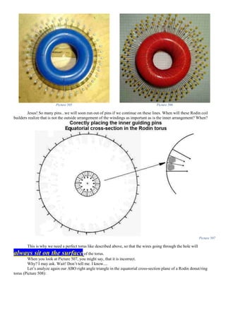 Picture 505 Picture 506
Jesus! So many pins...we will soon run out of pins if we continue on these lines. When will these Rodin coil
builders realize that is not the outside arrangement of the windings as important as is the inner arrangement? When?
Picture 507
This is why we need a perfect torus like described above, so that the wires going through the hole will
always sit on the surface of the torus.
When you look at Picture 507, you might say, that it is incorrect.
Why? I may ask. Wait! Don’t tell me. I know....
Let’s analyze again our ABO right angle triangle in the equatorial cross-section plane of a Rodin donut/ring
torus (Picture 508):
 