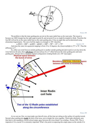 Picture 508
The problem is that the inner guiding pins are not on the same radial lines as the outer pins. The reason is
because our ABO triangle has the right angle at point B, and not point O as we might be tempted to think. Therefore the
line BO will not be on the same radial lines as the outer guiding pins. It has an angle that can be determined using
elementary trigonometry. The sum of all the angles in a triangle is 180°, therefore:
△ 𝐵𝑂𝐴 = 180° − ⦛𝐴𝐵𝑂 − ⦛𝐵𝐴𝑂 = 180° − 90° − 15° = 75° Equation 136
And since the outer rim equatorial stepping is from 10 to 10 degrees, the closest multiple to 75° is 70°. Thus the
difference is 5°.
So, either you wind from an outside guiding pin to another outside guiding pin (pin to pin) or you lay down the
wires between the pins, there will always and must always be a 5° offset between the inner guiding pins and outer
guiding pins. Always! (For a standard original configuration winding Rodin coil, 150° step angle)
Picture 509
As we can see, first, we must make sure that all wires, all the time are sitting on the surface of a perfect toroid.
Second, place guiding pins inside the hole of the torus, not to mingle the wires together. Third make absolutely sure,
that there is the mandatory crucial critical empty space between the wires (band 3 no-winding - Picture 509). This is
imperative! It is crucial! It is extremely important! What’s the point in respecting this empty space on the outside if in
 