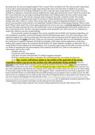 the inside hole, all wires are mingled together? This is insane! This is no Rodin Coil! This will not work! Forget about
it! If you don’t create and respect the empty space between the wires in the inner hole of a Rodin Coil, you have
nothing! No Rodin Coil, No nothing! Nothing! If you don’t create this space, forget about it! You’re lost! You have
nothing! It is imperative, crucial and critical to implement this empty space between the wires! Crucial! If you don’t put
this in your head, then you can forget everything about Rodin coils! Nothing matters the most, as this critical empty
space between the wires. This must be extremely neatly arranged in the inside. Forget the outside! The outside
arrangement is not as important as the inside! If you haven’t clearly delimited the wires correctly, then you have
nothing. Junk, that’s what it is. Useless. Piece of crap. This space is crucial in designing the Rodin Coil, and yet I
haven’t seen anywhere on the web this to be underlined! Nowhere! Where are all these people thinking? Where is their
head? Where is their mind? This critical empty gap between the wires is not very, is extremely important in minimizing
the return flux path created by the wires. We need the flux vectors on the equatorial plane between the double torus, to
flow in between the wires. We don’t want them to quickly return around the wire! Don’t you see? It is imperative to
respect this, otherwise you have created nothing!
If you correctly visualize the magnetic flux vectors created by the two Rodin coils running in opposition, you
will immediately see another crucial/critical purpose for this third band empty space. You will see that always if the
equatorial magnetic flux vectors are going away from the center, then moving away from the equator the flux vectors
will always point to the inside of the torus. When you will correctly visualize this, then you will immediately jump to
the conclusion of a magnetic monopole. But hold your thoughts a little longer, because appearances can be miss-
leading. Don’t quickly jump to the conclusion that the Rodin Coil creates magnetic monopole, as others did. This is
wrong. Rodin Coil has nothing to do with monopoles. Fine, if you don’t agree, then just like I did, over-burn you third
eye chakra in imagining the real actual magnetic field created by the Rodin Coil. Then we will continue our
conversation, and see who is right.
I disagree with you.
You are free to have that opinion
I will show you later in the book that it is indeed a magnetic monopole.
Well this is another point where we disagree. We will bring back this conversation at a later time.
So the flux vectors will always point to the inside of the material of the torus,
regardless where you are on the surface (for this particular firing method). Now it is
imperative to ask yourself: Wait a second if it goes inside the material of the torus, then it must come out, doesn't it?
Where does it come out to close itself? It comes out through this empty 3 band with no wire on it! Don’t you see? Cut
the vortex mathematics crap about the true meaning of this empty 693 invisible energy shit, and see it for what it really
is! It provides a space for the return flux path of the magnetic “shear” created by the two coils fired in opposition. And
keep in mind that all this is twisted! Maybe the most difficult thing you can imagine! I have to admit, I never was able
and even now to completely see it in mind eye like Tesla when he imagined devices in great detail in his mind eye, but I
can see it in pieces and fragments for short periods of time. (Comment: I thank God that each time I go to church, He is opening my third eye chakra,
feeling an intense energetic push-pull there. Maybe because He has a lot to show me, I don’t know His reasons).So, by applying the symmetry argument to these
imagined pieces you can pretty much figure out the entire picture/torus dynamics.
Using sewing string to keep the wires of each winding separated one from the other (Picture 510):
 
