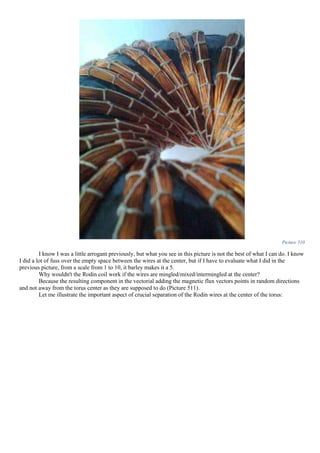 Picture 510
I know I was a little arrogant previously, but what you see in this picture is not the best of what I can do. I know
I did a lot of fuss over the empty space between the wires at the center, but if I have to evaluate what I did in the
previous picture, from a scale from 1 to 10, it barley makes it a 5.
Why wouldn't the Rodin coil work if the wires are mingled/mixed/intermingled at the center?
Because the resulting component in the vectorial adding the magnetic flux vectors points in random directions
and not away from the torus center as they are supposed to do (Picture 511).
Let me illustrate the important aspect of crucial separation of the Rodin wires at the center of the torus:
 