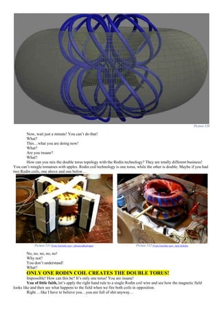 Picture 520
Now, wait just a minute! You can’t do that!
What?
This…what you are doing now!
What?
Are you insane?
What?
How can you mix the double torus topology with the Rodin technology? They are totally different business!
You can’t mingle tomatoes with apples. Rodin coil technology is one torus, while the other is double. Maybe if you had
two Rodin coils, one above and one below…
Picture 521 From YouTube user: Advancedhydrogen Picture 522 From YouTube user: Jack Scholze
No, no, no, no, no!
Why not?
You don’t understand!
What?
ONLY ONE RODIN COIL CREATES THE DOUBLE TORUS!
Impossible! How can this be? It’s only one torus! You are insane!
You of little faith, let’s apply the right hand rule to a single Rodin coil wire and see how the magnetic field
looks like and then see what happens to the field when we fire both coils in opposition.
Right….like I have to believe you…you are full of shit anyway…
 