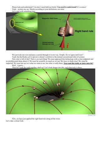 Please look and understand! You don’t need faith nor belief. You need to understand! It’s science!
Yeah…science my ass. Maybe according to your definitions, not mine.
Let’s start with something easy:
Picture 523
We just took one wire and pass a current through it in one way. Simple. Do we agree until now?
Yeah, but the Rodin coil is special, it doesn’t conform to the normal conventional rules of science.
Now who is full of shit? There is no such thing! We must approach this technology with a clear judgment and
no prefabricated ideas about it! We must be scientific as much as we can! We have to think clear! We must be
impartial! We must not see in it what we want to see, but what is really there. You want the truth, or just a nice lie?
Well…I guess…
Then let’s seek the truth together, shall we? Let’s look deeper into this, and what truly is there:
Picture 524
Now, we have just applied the right hand rule along all the wires.
Let’s take a closer look:
 