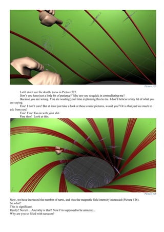 Picture 525
I still don’t see the double torus in Picture 525.
Don’t you have just a little bit of patience? Why are you so quick in contradicting me?
Because you are wrong. You are wasting your time explaining this to me. I don’t believe a tiny bit of what you
are saying.
Fine! I don’t care! But at least just take a look at these comic pictures, would you? Or is that just too much to
ask from you?
Fine! Fine! Go on with your shit.
Fine then! Look at this:
Picture 526
Now, we have increased the number of turns, and thus the magnetic field intensity increased (Picture 526).
So what?
This is significant.
Really? No tell…And why is that? Now I’m supposed to be amazed....
Why are you so filled with sarcasm?
 