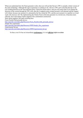When you understand how the Flynn generator works, then you will see that Steven’s TPU is actually a better version of
the same technology. Although this type of generator is working in AC, Steven’s TPU can't work like that due to the
coil winding direction at the front and back poles. Check the picture above, and you will realize that if you change the
direction of the current through the TPU coils, then the 4 magnetic poles created around it will alternate and the magnet
will vibrate, because one moment it is attracted by the flux inside the TPU, and the next moment it is repelled, so it can't
work with sinewave AC! By implementing the Charles Flynn solid state generator in a toroid core, it becomes more
efficient, due to providing a better magnetic flux containment construction.
More about magnetic flux path switching here:
Flynn Parallel Path principle device:
http://peswiki.com/index.php/Directory:Flynn_Parallel_Path_principle_device
Simple flux experiment:
http://peswiki.com/index.php/Directory:FPPP:Simple_flux_experiment
Experimental Set-up:
http://peswiki.com/index.php/Directory:FPPP:Experimental_Set-up
So then, even if it has an extraordinary performance, it is not efficient (refer to section
 