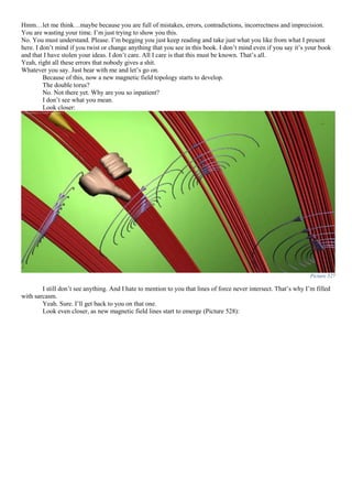 Hmm…let me think…maybe because you are full of mistakes, errors, contradictions, incorrectness and imprecision.
You are wasting your time. I’m just trying to show you this.
No. You must understand. Please. I’m begging you just keep reading and take just what you like from what I present
here. I don’t mind if you twist or change anything that you see in this book. I don’t mind even if you say it’s your book
and that I have stolen your ideas. I don’t care. All I care is that this must be known. That’s all.
Yeah, right all these errors that nobody gives a shit.
Whatever you say. Just bear with me and let’s go on.
Because of this, now a new magnetic field topology starts to develop.
The double torus?
No. Not there yet. Why are you so inpatient?
I don’t see what you mean.
Look closer:
Picture 527
I still don’t see anything. And I hate to mention to you that lines of force never intersect. That’s why I’m filled
with sarcasm.
Yeah. Sure. I’ll get back to you on that one.
Look even closer, as new magnetic field lines start to emerge (Picture 528):
 