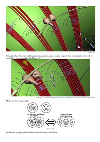 Picture 528
Notice that these field lines tend to counteract each other, so the resultant magnetic field in between the wires will be
negligible or even reduced to null (Picture 529):
Picture 529 Canceling magnetic field between the Rodin small turns coil (only one coil powered)
Maybe it will be clearer in 2D:
Picture 530
Let’s have a larger perspective of these resultant magnetic field lines:
 