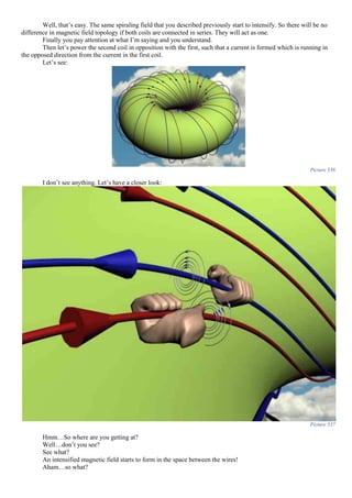 Well, that’s easy. The same spiraling field that you described previously start to intensify. So there will be no
difference in magnetic field topology if both coils are connected in series. They will act as one.
Finally you pay attention at what I’m saying and you understand.
Then let’s power the second coil in opposition with the first, such that a current is formed which is running in
the opposed direction from the current in the first coil.
Let’s see:
Picture 536
I don’t see anything. Let’s have a closer look:
Picture 537
Hmm…So where are you getting at?
Well…don’t you see?
See what?
An intensified magnetic field starts to form in the space between the wires!
Aham…so what?
 