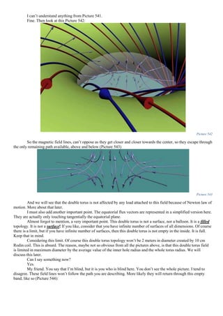 I can’t understand anything from Picture 541.
Fine. Then look at this Picture 542:
Picture 542
So the magnetic field lines, can’t oppose as they get closer and closer towards the center, so they escape through
the only remaining path available, above and below (Picture 543)
Picture 543
And we will see that the double torus is not affected by any load attached to this field because of Newton law of
motion. More about that later.
I must also add another important point. The equatorial flux vectors are represented in a simplified version here.
They are actually only touching tangentially the equatorial plane.
Almost forgot to mention, a very important point. This double torus is not a surface, nor a balloon. It is a filled
topology. It is not a surface! If you like, consider that you have infinite number of surfaces of all dimensions. Of course
there is a limit, but if you have infinite number of surfaces, then this double torus is not empty in the inside. It is full.
Keep that in mind.
Considering this limit. Of course this double torus topology won’t be 2 meters in diameter created by 10 cm
Rodin coil. This is absurd. The reason, maybe not so obvious from all the pictures above, is that this double torus field
is limited in maximum diameter by the average value of the inner hole radius and the whole torus radius. We will
discuss this later.
Can I say something now?
Yes.
My friend. You say that I’m blind, but it is you who is blind here. You don’t see the whole picture. I tend to
disagree. These field lines won’t follow the path you are describing. More likely they will return through this empty
band, like so (Picture 544):
 