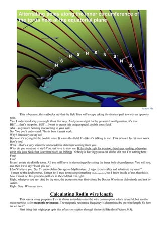 Picture 544
This is because, the textbooks say that the field lines will escape taking the shortest path towards an opposite
pole.
Yes. I understand why you might think that way. And you are right. In the presented configuration, it’s true.
BUT….that’s the point. BUT…I want to create this unique special double torus field.
Aha…so you are bending it according to your will…
No. You don’t understand. This is how it must work.
Why? Because you say so?
Because it’s crying for the double torus. It wants this field. It’s like it’s talking to me. This is how I feel it must work.
Don’t you?
Wow…that’s a very scientific and academic statement coming from you.
What do you want me to say? You just have to trust me. If this feels right for you too, then keep reading, otherwise
scrap this junk book that is written based on feelings. Nobody is forcing you to eat all the shit that I’m writing here.
Fine!
Fine!
It can’t create the double torus. All you will have is alternating poles along the inner hole circumference. You will see,
and then I will say “I told you so”.
I don’t believe you. No. To quote Adam Savage on Mythbusters: „I reject your reality and substitute my own!”
It must be the double torus. It must be! I may be missing something (Rodin capacitor), but I know inside of me, that this is
how it must be. It is you who will see in the end that I’m right.
Right, whatever you say. And by the way, the expression was first coined by Doctor Who in an old episode and not by
Adam.
Right. Sure. Whatever men.
Calculating Rodin wire length
This serves many purposes. First it allows us to determine the wire consumption which is useful, but another
main purpose is for magnetic resonance. The magnetic resonance frequency is determined by the wire length. So how
do we do it?
First thing that might pop up is that of a cross-section through the toroid like this (Picture 545):
 