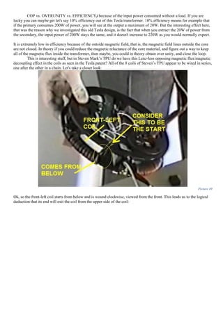 COP vs. OVERUNITY vs. EFFICIENCY) because of the input power consumed without a load. If you are
lucky you can maybe get let's say 10% efficiency out of this Tesla transformer. 10% efficiency means for example that
if the primary consumes 200W of power, you will see at the output a maximum of 20W. But the interesting effect here,
that was the reason why we investigated this old Tesla design, is the fact that when you extract the 20W of power from
the secondary, the input power of 200W stays the same, and it doesn't increase to 220W as you would normally expect.
It is extremely low in efficiency because of the outside magnetic field, that is, the magnetic field lines outside the core
are not closed. In theory if you could reduce the magnetic reluctance of the core material, and figure out a way to keep
all of the magnetic flux inside the transformer, then maybe, you could in theory obtain over unity, and close the loop.
This is interesting stuff, but in Steven Mark’s TPU do we have this Lenz-less opposing magnetic flux/magnetic
decoupling effect in the coils as seen in the Tesla patent? All of the 8 coils of Steven’s TPU appear to be wired in series,
one after the other in a chain. Let's take a closer look:
Picture 49
Ok, so the front-left coil starts from below and is wound clockwise, viewed from the front. This leads us to the logical
deduction that its end will exit the coil from the upper side of the coil:
 