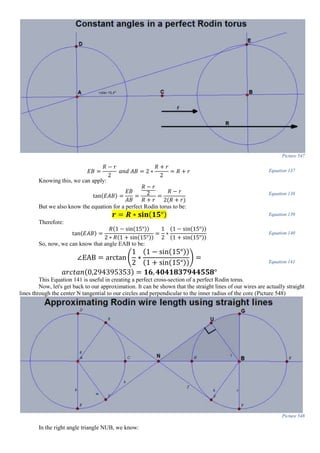 Picture 547
𝐸𝐵 =
𝑅 − 𝑟
2
𝑎𝑛𝑑 𝐴𝐵 = 2 ∗
𝑅 + 𝑟
2
= 𝑅 + 𝑟 Equation 137
Knowing this, we can apply:
tan(𝐸𝐴𝐵) =
𝐸𝐵
𝐴𝐵
=
𝑅 − 𝑟
2
𝑅 + 𝑟
=
𝑅 − 𝑟
2(𝑅 + 𝑟)
Equation 138
But we also know the equation for a perfect Rodin torus to be:
𝒓 = 𝑹 ∗ 𝐬𝐢𝐧(𝟏𝟓°) Equation 139
Therefore:
tan(𝐸𝐴𝐵) =
𝑅(1 − sin(15°))
2 ∗ 𝑅(1 + sin(15°))
=
1
2
∗
(1 − sin(15°))
(1 + sin(15°))
Equation 140
So, now, we can know that angle EAB to be:
∠EAB = arctan (
1
2
∗
(1 − sin(15°))
(1 + sin(15°))
) =
𝑎𝑟𝑐𝑡𝑎𝑛(0,294395353) = 𝟏𝟔, 𝟒𝟎𝟒𝟏𝟖𝟑𝟕𝟗𝟒𝟒𝟓𝟓𝟖°
Equation 141
This Equation 141 is useful in creating a perfect cross-section of a perfect Rodin torus.
Now, let's get back to our approximation. It can be shown that the straight lines of our wires are actually straight
lines through the center N tangential to our circles and perpendicular to the inner radius of the core (Picture 548)
Picture 548
In the right angle triangle NUB, we know:
 