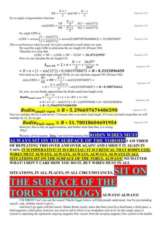 𝑁𝐵 =
𝑅 + 𝑟
2
𝑎𝑛𝑑 𝑈𝐵 =
𝑅 − 𝑟
2
Equation 142
So we apply a trigonometric function:
cos(𝑈𝐵𝑁) =
𝑈𝐵
𝑁𝐵
=
𝑅 − 𝑟
2
𝑅 + 𝑟
2
=
𝑅(1 − sin(15°))
𝑅(1 + sin(15°))
Equation 143
So, angle UBN is:
∠𝑈𝐵𝑁 = arccos (
1 − sin(15°)
1 + sin(15°)
) = arccos(0,588790706480863) = 53,92876005° Equation 144
This is not however what we seek. It is just a method to reach where we want.
We need the angle UBG to determine the arc length UG (Picture 548).
Therefore it is clear that:
∠𝑈𝐵𝐺 = 90° − ∠𝑈𝐵𝑁 = 90° − 53,92° = 𝟑𝟔, 𝟎𝟕𝟏𝟐𝟑𝟗𝟗𝟓° Equation 145
Now we can calculate the arc length UG:
𝑳 𝒂𝒓𝒄 𝑼𝑮 = 2 ∗ 𝜋 ∗
𝑅 − 𝑟
2
∗
36,07°
360°
=
= 𝑅 ∗ 𝜋 ∗ (1 − sin(15°)) ∗ 0,10019788875 = 𝑹 ∗ 𝟎, 𝟐𝟑𝟑𝟑𝟎𝟗𝟔𝟒𝟓𝟗
Equation 146
Now back to our right angle triangle NUB, we can calculate segment NU (Picture 548):
sin(∠𝑈𝐵𝑁) =
𝑁𝑈
𝑁𝐵
⇒ 𝑵𝑼 =
𝑅 + 𝑟
2
∗ sin(53,92876005°) =
= 𝑅 ∗
(1 + sin(15°))
2
∗ sin(53,92876005°) = 𝑹 ∗ 𝟎, 𝟓𝟎𝟖𝟕𝟒𝟐𝟔𝟏𝟐
Equation 147
So, now, we can finally approximate the Rodin small turn length to be:
𝑹𝒐𝒅𝒊𝒏 𝒔𝒎𝒂𝒍𝒍−𝒕𝒖𝒓𝒏 ≅
(𝑅 − 𝑟)
2
∗ 2 ∗ 𝜋 + 4 ∗ 𝑁𝑈 + 4 ∗ 𝑈𝐺
≅ 𝑅 ∗ 𝜋 ∗ (1 − sin(15°)) + 𝑅 ∗ 2,034970448 + 𝑅 ∗ 0,9332385836
≅ 𝑹 ∗ 𝟓, 𝟐𝟗𝟔𝟔𝟗𝟕𝟔𝟕𝟒𝟒𝟖𝟔𝟓𝟗𝟎
Equation 148
𝑹𝒐𝒅𝒊𝒏 𝒔𝒎𝒂𝒍𝒍−𝒕𝒖𝒓𝒏 ≅ 𝑹 ∗ 𝟓, 𝟐𝟗𝟔𝟔𝟗𝟕𝟔𝟕𝟒𝟒𝟖𝟔𝟓𝟗𝟎 Equation 149
Now we multiply this by 6 and not by 12 because this is an entire loop length. If it were just half a loop then we will
multiply by 12. So we get:
𝑹𝒐𝒅𝒊𝒏 𝑭𝒖𝒍𝒍−𝒕𝒖𝒓𝒏 ≅ 𝑹 ∗ 𝟑𝟏, 𝟕𝟖𝟎𝟏𝟖𝟔𝟎𝟒𝟔𝟗𝟏𝟗𝟓𝟒 Equation 150
However, this is only an approximation, and further more than that, it is wrong.
Why?
Because, of two reasons. First, I am tired of repeating that RODIN WIRES MUST
ALWAYS SIT ON THE SURFACE OF THE TOROID! I AM TIRED
OF REPEATING THIS OVER AND OVER AGAIN! AND I SHOUT IT AGAIN IN
VAIN: IT IS IMPERATIVE! IT IS CRUCIAL! IT IS CRITICAL THAT RODIN COIL
WIRES MUST ALWAYS, ALWAYS, ALWAYS, ALWAYS, ALWAYS IN ALL
SITUATIONS SIT ON THE SURFACE OF THE TORUS. ALWAYS! NO MATTER
WHAT! I DON’T CARE HOW YOU DO IT, BUT WIRES MUST IN ALL
SITUATIONS, IN ALL PLACES, IN ALL CIRCUMSTANCES, SIT ON
THE SURFACE OF THE
TORUS TOPOLOGYALWAYS! ALWAYS!
I’M TIRED! Can’t you see the reason? Maybe bigger letters, will help people understand...but I'm just deluding
myself...sad...nobody seems to get it...
And here I go again with the reason. Marko Rodin clearly states that there must be a third band, a third space, a
third segment, a third place, however you want to call it which is un-winded(no coil on it). So this empty space is
crucial in separating the equatorial outgoing magnetic flux vectors from the merging magnetic flux vectors in the double
 