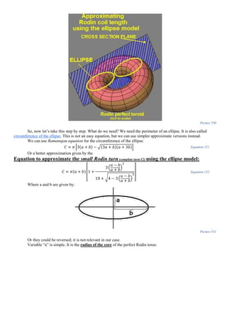 Picture 550
So, now let’s take this step by step. What do we need? We need the perimeter of an ellipse. It is also called
circumference of the ellipse. This is not an easy equation, but we can use simpler approximate versions instead.
We can use Ramanujan equation for the circumference of the ellipse:
𝐶 ≈ 𝜋 [3(𝑎 + 𝑏) − √(3𝑎 + 𝑏)(𝑎 + 3𝑏)] Equation 151
Or a better approximation given by the
Equation to approximate the small Rodin turn (complete turn/12) using the ellipse model:
𝐶 ≈ 𝜋(𝑎 + 𝑏)
[
1 +
3 (
𝑎 − 𝑏
𝑎 + 𝑏
)
2
10 + √4 − 3 (
𝑎 − 𝑏
𝑎 + 𝑏
)
2
]
Equation 152
Where a and b are given by:
Picture 551
Or they could be reversed; it is not relevant in our case.
Variable “a” is simple. It is the radius of the core of the perfect Rodin torus:
 