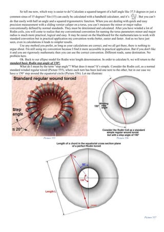 So tell me now, which way is easier to do? Calculate a squared tangent of a half angle like 37.5 degrees or just a
common sinus of 15 degrees? Sin (15) can easily be calculated with a handheld calculator, and it’s
√3−1
2√2
. But you can’t
do that easily with half an angle and a squared trigonometric function. When you are dealing with quick and easy
precision measurement with a sliding vernier caliper on a torus, you can’t measure the minor or major radius
conventionally defined by normal standards. They must be determined and calculated. After you have winded a lot of
Rodin coils, you will come to realize that my conventional convention for naming the torus parameters minor and major
radius is much more practical, logical and easy. It may be easier on the blackboard for the mathematicians to work with
standard convention but in practical application my convention works better, easier and faster. And as we have just
seen, even in calculations it leads to simpler results.
Use any method you prefer, as long as your calculations are correct, and we all get there, there is nothing to
argue about. I'm still using my convention because I find it more accessible in practical application. But if you don't like
it and you are rigorously mathematic then you can use the correct convention. Different roads, same destination. No
problem here.
Ok. Back to our ellipse model for Rodin wire length determination. In order to calculate b, we will return to the
standard basic Rodin step angle of 150°.
What do I mean by the term “step angle”? What does it mean? It’s simple. Consider the Rodin coil, as a normal
standard winded regular toroid (Picture 555), where each turn has been laid one next to the other, but in our case we
have a 150° step around the equatorial circle (Picture 556). Let me illustrate:
Picture 555 Picture 556
Picture 557
 