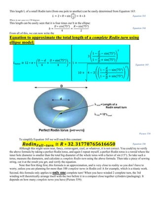 This length L of a small Rodin turn (from one pole to another) can be easily determined from Equation 163:
𝐿 = 2 ∗ 𝑅 ∗ sin(
𝛼
2
) = 4 ∗ 𝑏 Equation 163
Where in our case α is 150 degrees
This length can be easily seen that it is four times our b in the ellipse:
𝑏 =
𝐷 ∗ 𝑠𝑖𝑛(75°)
4
=
𝑅 ∗ sin(75°)
2
Equation 164
From all of this, we can now write the
Equation to approximate the total length of a complete Rodin turn using
ellipse model:
𝐿 𝑡𝑜𝑡𝑎𝑙 ≅ 12 ∗ 𝜋 ∗ (
𝐷 − 𝑑
4
+
𝐷 ∗ sin(75°)
4
) ∗
[
1 +
3 (
1 −
𝑑
𝐷
− sin(75°)
1 −
𝑑
𝐷
+ sin(75°)
)
2
10 + √4 − 3 ((
1 −
𝑑
𝐷
− sin(75°)
1 −
𝑑
𝐷
+ sin(75°)
)
2
)
]
Equation 165
Picture 558
To simplify Equation 165 we will reach this constant:
𝑹𝒐𝒅𝒊𝒏 𝑭𝒖𝒍𝒍−𝒕𝒖𝒓𝒏 ≅ 𝑹 ∗ 𝟑𝟐. 𝟑𝟏𝟕𝟕𝟖𝟕𝟔𝟓𝟔𝟏𝟔𝟔𝟓𝟎 Equation 166
Although this might seem neat, fancy, extravagant, cool, or whatever, it is not correct. You could try to verify
the above formula by taking a perfect Rodin torus, and again I repeat myself, a perfect Rodin torus is a toroid where the
inner hole diameter is smaller than the total big diameter of the whole torus with a factor of sin (15°). So take such a
torus, measure the diameters, and calculate a complete Rodin turn using the above formula. Then take a piece of sewing
string, cut it at the result you get, and verify the equation.
Note that first thing first, this formula is an approximation, and is very close to reality so you don’t have to
worry, unless you are planning for more than 100 complete turns in Rodin coil A for example, which is a titanic work.
Second, this formula only applies to only one complete turn! When you have winded 2 complete turn, the 3rd
winding will theoretically arrange itself with the two before it in a compact close together cylinders (packaging). It
depends on how many complete turns you have (Picture 559):
 
