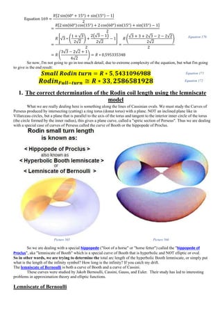 Equation 169 =
𝑅[2 sin(60° + 15°) + sin(15°) − 1]
2
=
𝑅[2 sin(60°) cos(15°) + 2 cos(60°) sin(15°) + sin(15°) − 1]
2
=
𝑅 [√3 ∗ (
1 + √3
2√2
) +
2(√3 − 1)
2√2
− 1]
2
=
𝑅 (
√3 + 3 + 2√3 − 2 − 2√2
2√2
)
2
= 𝑅 (
3√3 − 2√2 + 1
4√2
) = 𝑅 ∗ 0,595335348
Equation 170
So now, I'm not going to go in too much detail, due to extreme complexity of the equation, but what I'm going
to give is the end result:
𝑺𝒎𝒂𝒍𝒍 𝑹𝒐𝒅𝒊𝒏 𝒕𝒖𝒓𝒏 = 𝑹 ∗ 𝟓, 𝟓𝟒𝟑𝟏𝟎𝟗𝟔𝟗𝟖𝟖 Equation 171
𝑹𝒐𝒅𝒊𝒏 𝑭𝒖𝒍𝒍−𝒕𝒖𝒓𝒏 ≅ 𝑹 ∗ 𝟑𝟑, 𝟐𝟓𝟖𝟔𝟓𝟖𝟏𝟗𝟐𝟖 Equation 172
1. The correct determination of the Rodin coil length using the lemniscate
model
What we are really dealing here is something along the lines of Cassinian ovals. We must study the Curves of
Perseus produced by intersecting (cutting) a ring torus (donut torus) with a plane. NOT an inclined plane like in
Villarceau circles, but a plane that is parallel to the axis of the torus and tangent to the interior inner circle of the torus
(the circle formed by the inner radius), this gives a plane curve, called a "spiric section of Perseus". Thus we are dealing
with a special case of curves of Perseus called the curve of Booth or the hippopede of Proclus.
Picture 565 Picture 566
So we are dealing with a special hippopede ("foot of a horse" or "horse fetter") called the "hippopede of
Proclus", aka "lemniscate of Booth" which is a special curve of Booth that is hyperbolic and NOT elliptic or oval.
So in other words, we are trying to determine the total arc length of the hyperbolic Booth lemniscate, or simply put
what is the length of the infinity symbol? How long is the infinity? If you catch my drift.
The lemniscate of Bernoulli is both a curve of Booth and a curve of Cassini.
These curves were studied by Jakob Bernoulli, Cassini, Gauss, and Euler. Their study has led to interesting
problems in approximation theory and elliptic functions.
Lemniscate of Bernoulli
 
