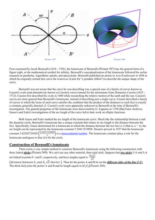 Picture 567 Picture 568
First examined by Jacob Bernoulli (1654 - 1705), the lemniscate of Bernoulli (Picture 567) has the general form of a
figure eight, or the mathematical symbol for infinity. Bernoulli's conceptualization of the lemniscate followed his earlier
research on parabolas, logarithmic spirals, and epicycloids. Bernoulli published an article in Acta Eruditorum in 1694 in
which he originally termed this curve the lemniscus (Latin for "a pendant ribbon") to describe the unique shape of the
curve.
Bernoulli was not aware that the curve he was describing was a special case of a family of curves known as
Cassini's ovals (and alternatively known as Cassini's curve) named for the astronomer Gian Domenico Cassini (1625 -
1712). Cassini first described his ovals in 1680 while researching the relative motion of the earth and the sun. Cassini's
curves are more general than Bernoulli's lemniscate; instead of describing just a single curve, Cassini described a family
of curves in which the locus of each curve satisfies the condition that the product of the distances to each foci is exactly
a constant, generally denoted c2. Cassini's ovals were apparently unknown to Bernoulli at the time of Bernoulli's
investigation. The general properties of the lemniscate were discovered by G. Fagnano in 1750 (MacTutor Archive).
Gauss's and Euler's investigations of the arc length of the curve led to later work on elliptic functions.
Both Gauss and Euler studied the arc length of the lemniscate curve. Much like the relationship between π and
the diameter circle, Bernoulli's lemniscate has a unique constant that relates its arc length to the distance between the
foci. Specifically, Gauss determined for a lemniscate in which the distance between the two foci is 2 (that is, a = 1), the
arc length can be represented by the lemniscate constant 5.24411510858. Sloane's proved in 1937 that the lemniscate
constant 2.62205755429 (
5.24411510858
2
) is a transcendental number. The lemniscate constant plays a role for the
lemniscate analogous to that of π for the circle.
Construction of Bernoulli's lemniscate
There exists a very simple method to construct Bernoulli's lemniscate using the following construction with
three linked sticks (Picture 569). We can't use any other material, than rigid stick. Suppose that two sticks F1A and F2A
are linked in points F1 and F2 respectively, and have lengths equal to
|𝐹1 𝐹2|
√2
(𝑑𝑖𝑠𝑡𝑎𝑛𝑐𝑒 𝑏𝑒𝑡𝑤𝑒𝑒𝑛 𝐹1 𝑎𝑛𝑑 𝐹2 √2 𝑠ℎ𝑜𝑟𝑡𝑒𝑟 ). Then let the points A and B lie on the different sides of the line F1F2.
The third stick joins the points A and B and its length equals to |𝐹1 𝐹2|(Picture 569):
 