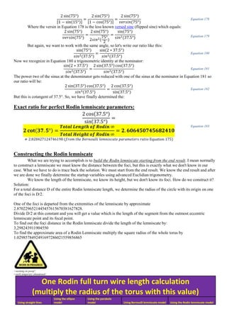 2 sin(75°)
[1 − sin(15°)]
=
2 sin(75°)
[1 − cos(75°)]
=
2 sin(75°)
𝑣𝑒𝑟𝑠𝑖𝑛(75°)
Equation 178
Where the versin in Equation 178 is the less known versed sine (flipped sine) which equals:
2 sin(75°)
𝑣𝑒𝑟𝑠𝑖𝑛(75°)
=
2 sin(75°)
2𝑠𝑖𝑛2(
75°
2
)
=
sin(75°)
𝑠𝑖𝑛2(37.5°) Equation 179
But again, we want to work with the same angle, so let's write our ratio like this:
sin(75°)
𝑠𝑖𝑛2(37.5°)
=
sin(2 ∗ 37.5°)
𝑠𝑖𝑛2(37.5°)
Equation 180
Now we recognize in Equation 180 a trigonometric identity at the nominator:
sin(2 ∗ 37.5°)
𝑠𝑖𝑛2(37.5°)
=
2 sin(37.5°) cos(37.5°)
𝑠𝑖𝑛2(37.5°)
Equation 181
The power two of the sinus at the denominator gets reduced with one of the sinus at the nominator in Equation 181 so
our ratio will be:
2 sin(37.5°) cos(37.5°)
𝑠𝑖𝑛2(37.5°)
=
2 cos(37.5°)
sin(37.5°)
Equation 182
But this is cotangent of 37.5°. So, we have finally determined the:
Exact ratio for perfect Rodin lemniscate parameters:
2 cos(37.5°)
sin(37.5°)
=
𝟐 𝐜𝐨𝐭(𝟑𝟕. 𝟓°) =
𝑻𝒐𝒕𝒂𝒍 𝑳𝒆𝒏𝒈𝒕𝒉 𝒐𝒇 𝑹𝒐𝒅𝒊𝒏 ∞
𝑻𝒐𝒕𝒂𝒍 𝑯𝒆𝒊𝒈𝒉𝒕 𝒐𝒇 𝑹𝒐𝒅𝒊𝒏 ∞
= 𝟐. 𝟔𝟎𝟔𝟒𝟓𝟎𝟕𝟒𝟓𝟔𝟖𝟐𝟒𝟏𝟎
≠ 2.828427124746190 (𝑓𝑟𝑜𝑚 𝑡ℎ𝑒 𝐵𝑒𝑟𝑛𝑜𝑢𝑙𝑙𝑖 𝑙𝑒𝑚𝑛𝑖𝑠𝑐𝑎𝑡𝑒 𝑝𝑎𝑟𝑎𝑚𝑒𝑡𝑒𝑟𝑠 𝑟𝑎𝑡𝑖𝑜 Equation 175)
Equation 183
Constructing the Rodin lemniscate
What we are trying to accomplish is to build the Rodin lemniscate starting from the end result. I mean normally
to construct a lemniscate we must know the distance between the foci, but this is exactly what we don't know in our
case. What we have to do is trace back the solution. We must start from the end result. We know the end result and after
we are done we finally determine the startup variables using advanced Euclidian trigonometry.
We know the length of the lemniscate, we know its height, but we don't know its foci. How do we construct it?
Solution:
For a total distance D of the entire Rodin lemniscate length, we determine the radius of the circle with its origin on one
of the foci is D/2.
One of the foci is departed from the extremities of the lemniscate by approximate
2.8702296521445457615670381627828.
Divide D/2 at this constant and you will get a value which is the length of the segment from the outmost eccentric
lemniscate point and its focal point.
To find out the foci distance in the Rodin lemniscate divide the length of the lemniscate by:
3,298243911904550
To find the approximate area of a Rodin Lemniscate multiply the square radius of the whole torus by
1.0298578492491697286021559856865
<working on proof>
<work temporary abandoned>
One Rodin full turn wire length calculation
(multiply the radius of the torus with this value)
Using straight lines
Using the ellipse
model
Using the parabola
model Using Bernoulli lemniscate model Using the Rodin lemniscate model
 