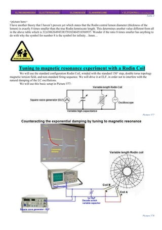 31,78018604691954 32,31778765616650 33,2586581928 31,464690651480 ≈ 31,37224793 (for ∞ thin winding wire)
Table 3
<picture here>
I have another theory that I haven’t proven yet which states that the Rodin central lemon diameter (thickness of the
lemon) is exactly 8 times smaller than the true Rodin lemniscate length. This determines another value different from all
in the above table which is 32,630626494338370182464516568937. Wonder if the ratio 8 times smaller has anything to
do with why the symbol for number 8 is the symbol for infinity…hmm…
Tuning to magnetic resonance experiment with a Rodin Coil
We will use the standard configuration Rodin Coil, winded with the standard 150° step, double torus topology
magnetic torsion field, and non-standard firing sequence. We will drive it at ELF, in order not to interfere with the
natural damping of the LC oscillations.
We will use this basic setup in Picture 577:
Picture 577
Picture 578
 