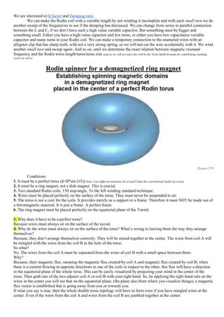We are interested in Q factor and Damping ratio
We can make the Rodin coil with a variable length by not winding it incomplete and with each small turn we do
another sweep of the frequencies to see if the damping has decreased. We can change from series to parallel connection
between the L and C, if we don’t have such a high value variable capacitor. But something must be bigger and
something small. Either you have a high value capacitor and few turns, or either you have low capacitance variable
capacitor and many turns in your Rodin coil. We can make a temporary connection to the enameled wires with an
alligator clip that has sharp teeth, with not a very strong spring, so we will not cut the wire accidentally with it. We wind
another small turn and sweep again. And so on, until we determine the exact relation between magnetic resonant
frequency and the Rodin wires length/turns/torus size (and as we will see later this will be the Tesla-Smith formula for establishing standing
waves in wires).
Rodin spinner for a demagnetized ring magnet
Picture 579
Conditions:
1. It must be a perfect torus (d=D*sin (15)).Note, I use different notations for d and D than the conventional model of a torus.
2. It must be a ring magnet, not a disk magnet. This is crucial.
3. Two standard Rodin coils. 150 step-angle. To the left winding standard technique.
4. Wires must be placed perfectly on the surface of the torus. They must never be suspended in air.
5. The torus is not a core for the coils. It provides merely as a support or a frame. Therefore it must NOT be made out of
a ferromagnetic material. It is just a frame. A perfect frame.
6. The ring magnet must be placed perfectly on the equatorial plane of the Toroid.
1. Why does it have to be a perfect torus?
Because wires must always sit on the surface of the toroid.
4. Why do the wires must always sit on the surface of the torus? What’s wrong in leaving them the way they arrange
themselves?
Because, they don’t arrange themselves correctly. They will be mixed together at the center. The wires from coil A will
be mingled with the wires from the coil B in the hole of the torus.
So what?
No. The wires from the coil A must be separated from the wires of coil B with a small space between them.
Why?
Because, their magnetic flux, meaning the magnetic flux created by coil A and magnetic flux created by coil B, when
there is a current flowing in opposite directions in one of the coils in respect to the other, this flux will have a direction
in the equatorial plane of the whole torus. This can be easily visualized by projecting your mind in the center of the
torus. Then grab one of the two adjunct coil A or coil B with your right hand. So, by applying the right hand rule on the
wires in the center you will see that on the equatorial plane, (the plane also from where you visualize things), a magnetic
flux vector is established that is going away from you or towards you.
If what you say is true, then the whole double torus topology will have to form even if you have mingled wires at the
center. Even if the wires from the coil A and wires from the coil B are jumbled together at the center.
 