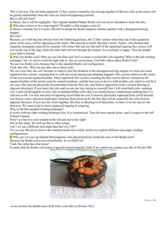 This is not true. The net total equatorial 12 flux vectors created by this mixing together of the two coils at the center will
be greatly diminished when the coils are fired with opposing currents.
But it will still form?
In theory, but it will be negligible. The original standard Marko Rodin coil was never intended to work like this.
2. Why does it have to be a ring magnet? Wouldn't a disk magnet work to?
In theory it should, but it is more efficient to design the Rodin magnetic domain spinner with a demagnetized ring
magnet.
But why?
Because, as it will become obvious from the following pictures, the 12 flux vectors when they are in the equatorial
plane of the torus, will be opposing at the center. This must be avoided. But don’t worry. Nature, who dictates that
magnetic monopoles must not be created, will correct this and say that half of the equatorial ingoing flux vectors will
exit on the top of the ring, while the other half will exit through the bottom. So everybody is happy. Thus the double
torus field is formed.
3. Why two Rodin coils? Why not use a bi-filar coil? Isn’t it easier to wind both coils together? Why to the left winding
technique? Isn’t it cool to wind the right side to, like we see in many YouTube videos about Rodin Coils?
We use two Rodin coils, because that is the standard Rodin coil configuration.
Yeah. But why. Why not use only one or three coils?
We can’t use only one coil, because in order to spin the domains in the demagnetized ring magnet we must also need
equatorial flux vectors, meaning that we will also need ingoing and outgoing magnetic flux vectors relative to the center
of the torus on the equatorial plane. These equatorial flux vectors, meaning the flux vectors that are situated on the
equatorial plane of the toroid, must be created somehow, and the best way to do it is with another coil, which is coil B in
our case, that must be physically discriminated from the first one, and fired in opposition (with a current flowing in
opposite direction). If you hurry this job, and you are too lazy saying to yourself, that I will wind both coils, meaning
coil A and coil B together at once, like in standard bifilar coils, then you clearly haven’t understood anything that I’ve
told you so far. I’m sick and tired of repeating myself that the coil A must be physically separated from coil B because
you always want a physical small space between them reserved for the flux that will be created by the coils fired in
opposite direction. If you mix the wires together, this flux in shooting in all directions, so there is no net sum in one
direction. We want it just to shoot equatorial ingoing or outgoing.
Why to the left standard winding technique?
It works with the right winding technique also. It is symmetrical. Turn the torus upside down, and it is again to the left.
It doesn't matter.
Won’t we fire two coils winded to the left and one to the right?
Not in this setup. We will see this in other setups.
Can’t we use a different step angle than that of a 150°?
Yes we can. But let us stick to the standard model for a while, before we explore different step angle winding
configurations.
5. Why can’t we use an internal ferromagnetic core placed perfectly inside the core of the Rodin torus?
Because the Rodin coil is not a transformer. It is a field Coil.
Yeah. But what does that mean?
It means that the Rodin coil creates a special twisted magnetic field. If we wind it on a metal core like in Picture 580:
Picture 580
or we enclose the double torus field with a core like so (Picture 581):
 