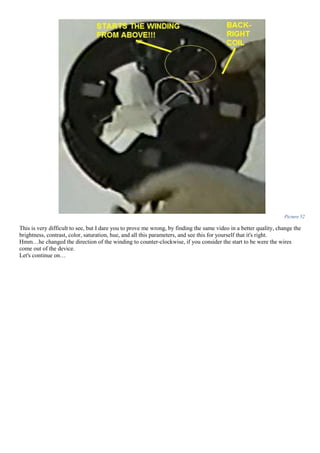 Picture 52
This is very difficult to see, but I dare you to prove me wrong, by finding the same video in a better quality, change the
brightness, contrast, color, saturation, hue, and all this parameters, and see this for yourself that it's right.
Hmm…he changed the direction of the winding to counter-clockwise, if you consider the start to be were the wires
come out of the device.
Let's continue on…
 