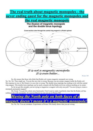 The real truth about magnetic monopoles - the
never ending quest for the magnetic monopoles and
the real magnetic monopole
Picture 583
So, this means that those who think that Rodin coil creates magnetic monopole are wrong.
No. No. No. They might say. You are the one who is wrong. Because you are using a magnet inside the Rodin coil.
My response to you is. My friend, it is you who is wrong. The double torus topology has nothing to do with the central
ring magnet. This double torus topology can be easily created with the Rodin coil even without anything at its center.
So let me get this straight, you are trying to magnetize a magnet with only one pole? You are trying to create a
monopole permanent magnet?
My friend. You got this whole story backwards. First I want to make it perfectly clear that the Rodin coil has
nothing to do with monopoles. It is just an illusion as you can see in Picture 583.
Having the North pole on both faces of a
magnet, doesn’t mean it’s a magnetic monopole!
No. No. No. You are mistaken. Experiment in Picture 584 clearly shows that you are wrong:
 