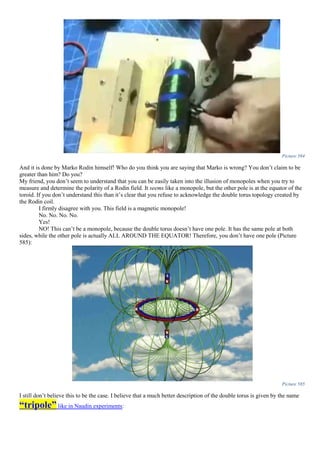 Picture 584
And it is done by Marko Rodin himself! Who do you think you are saying that Marko is wrong? You don’t claim to be
greater than him? Do you?
My friend, you don’t seem to understand that you can be easily taken into the illusion of monopoles when you try to
measure and determine the polarity of a Rodin field. It seems like a monopole, but the other pole is at the equator of the
toroid. If you don’t understand this than it’s clear that you refuse to acknowledge the double torus topology created by
the Rodin coil.
I firmly disagree with you. This field is a magnetic monopole!
No. No. No. No.
Yes!
NO! This can’t be a monopole, because the double torus doesn’t have one pole. It has the same pole at both
sides, while the other pole is actually ALL AROUND THE EQUATOR! Therefore, you don’t have one pole (Picture
585):
Picture 585
I still don’t believe this to be the case. I believe that a much better description of the double torus is given by the name
“tripole”like in Naudin experiments:
 