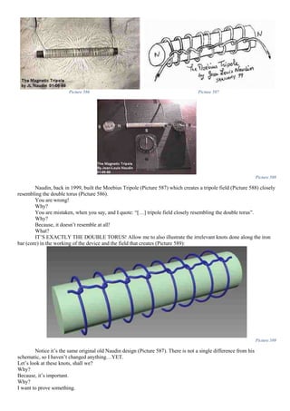 Picture 586 Picture 587
Picture 588
Naudin, back in 1999, built the Moebius Tripole (Picture 587) which creates a tripole field (Picture 588) closely
resembling the double torus (Picture 586).
You are wrong!
Why?
You are mistaken, when you say, and I quote: “[…] tripole field closely resembling the double torus”.
Why?
Because, it doesn’t resemble at all!
What?
IT’S EXACTLY THE DOUBLE TORUS! Allow me to also illustrate the irrelevant knots done along the iron
bar (core) in the working of the device and the field that creates (Picture 589):
Picture 589
Notice it’s the same original old Naudin design (Picture 587). There is not a single difference from his
schematic, so I haven’t changed anything…YET.
Let’s look at these knots, shall we?
Why?
Because, it’s important.
Why?
I want to prove something.
 