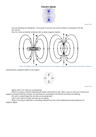 Picture 592
You are insulting my intelligence. Your quest to convince me to the existence of monopoles will fail.
We will see.
Now let’s look at what the textbooks tells us about magnetic dipoles:
Picture 593 Magnetic field near a circular current I (a) and a magnetic dipole (b); at great distances the fields are identical
And generally a magnetic dipole is any magnet:
Picture 594
Again, I don’t see what you are proposing.
What I’m saying, is that the mathematical model is flawed from start. That is why we will never find the true
magnetic monopole that the scientists are searching for, meaning the one that the text books are defining.
Oh, and we should digest the one that you are proposing?
I don’t care what you think; just hear me out, please.
What, I’m trying to underline is something omitted from most of the mathematical representations of a
magnetic dipole:
 