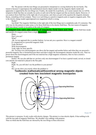 Ok. The picture with the iron filings you presented is interpreted in a wrong fashion by the text books. The
reason is because it superimposes the mathematical electric dipole model over the magnetic dipole model and
apparently is supported by the iron filings test. Frankly, the model fits in perfectly, so it seems natural why we will be
tempted to think that they are actually two poles at each end of the bar magnet just like an electric dipole. However, if
you analyze those field lines in the right side of your picture, and when you put in the equation the magnetic domains
theory, something will not compute. There is no such thing as a positive magnetic pole or negative magnetic pole. This
is the electric charge model superimposed over magnetism which is wrong.
Really?
Just think! The magnetic field lines in the right side of the iron filings test is completely junk. It’s nonsense. The
only way for this pattern to make sense, is for those field lines to be electric field lines. The true source of magnetic
field lines doesn’t reside in two poles at the ends of a magnet.
A magnet has only one source of magnetic field lines not two! All the field lines inside
and outside of a magnet comes from a single theoretical point.
Hmm…
Don’t you see?
What?
Ok. Let me approach this in another fashion. Let me ask you a question. How is a magnet created?
It’s magnetized in a powerful magnetic field.
Yeah, but how?
With electromagnets.
Yeah, right, be more specific.
Ok. You have two electromagnets one above the bar magnet and another below and when they are powered a
powerful magnetic flux is formed between them such that it aligns the ferromagnetic domains inside the core. Then we
power down the electromagnets and if the test material has a high magnetic remanence, then we have created a
permanent magnet.
Perfect. We can also add that we can have only one electromagnet if we have a partial round, curved, or closed
core and the test material is placed in the flux path.
Right.
Right. So, you still don’t see the problem in your picture?
No.
Ok. Let me show you exactly where the problem is:
Picture 597
This picture is nonsense. It only works with electric charges. This picture is a true electric dipole. It has nothing to do
with the true path of magnetic field lines. We shouldn’t mix cabbage with potatoes.
Then we think that the field lines are showed by the iron filings in these directions:
 