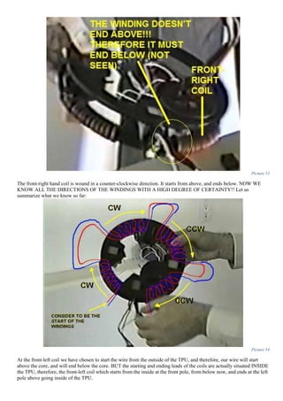 Picture 53
The front-right hand coil is wound in a counter-clockwise direction. It starts from above, and ends below. NOW WE
KNOW ALL THE DIRECTIONS OF THE WINDINGS WITH A HIGH DEGREE OF CERTAINTY!! Let us
summarize what we know so far:
Picture 54
At the front-left coil we have chosen to start the wire from the outside of the TPU, and therefore, our wire will start
above the core, and will end below the core. BUT the starting and ending leads of the coils are actually situated INSIDE
the TPU, therefore, the front-left coil which starts from the inside at the front pole, from below now, and ends at the left
pole above going inside of the TPU.
 
