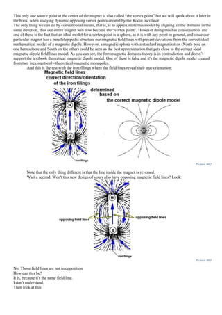This only one source point at the center of the magnet is also called “the vortex point” but we will speak about it later in
the book, when studying dynamic opposing vortex points created by the Rodin oscillator.
The only thing we can do by conventional means, that is, is to approximate this model by aligning all the domains in the
same direction, thus our entire magnet will now become the “vortex point”. However doing this has consequences and
one of these is the fact that an ideal model for a vortex point is a sphere, as it is with any point in general, and since our
particular magnet has a parallelepipedic structure our magnetic field lines will present deviations from the correct ideal
mathematical model of a magnetic dipole. However, a magnetic sphere with a standard magnetization (North pole on
one hemisphere and South on the other) could be seen as the best approximation that gets close to the correct ideal
magnetic dipole field lines model. As you can see, the ferromagnetic domains theory is in contradiction and doesn’t
support the textbook theoretical magnetic dipole model. One of these is false and it's the magnetic dipole model created
from two inexistent-only-theoretical-magnetic monopoles.
And this is the test with the iron filings where the field lines reveal their true orientation:
Picture 602
Note that the only thing different is that the line inside the magnet is reversed.
Wait a second. Won't this new design of yours also have opposing magnetic field lines? Look:
Picture 603
No. Those field lines are not in opposition
How can this be?
It is, because it's the same field line.
I don't understand.
Then look at this:
 