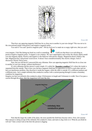 Picture 604
Then how can opposing magnetic field lines be so close one to another in your new design? This was not so in
the conventional model with positive and negative magnetic poles.
You said it! You said “positive magnetic pole”. Oh my God you’ve made me so angry right now, that you can’t
even imagine. I feel like hitting my head on a wall or something. . I told you that there is no such thing as
positive/negative magnetic poles. A magnet is not a battery. We can’t superimpose and overlay the electric dipole model
over the magnetic dipole. Positive and negative is the behavior with electric charges. Magnetism doesn’t behave like
that. Magnetism has a directional vector/arrow. It doesn’t have omnidirectionality like electric charges. End of
discussion. Period. End of story.
Sure, but you still haven’t answered this new dilemma. How can opposing magnetic field lines be so close one
to another in your new design, without interference?
It’s not a dilemma and the answer is quite simple. It’s called the “boundary condition”. It’s where the inside is
separated from the outside. That is how you can have magnetic field lines in opposition so close to each other and not
have an interference problem. One direction is inside the magnet, while the other is outside. It’s a different medium and
a different story. Just a simple infinitely thin conductive surface with a current passing through it creates a boundary
condition for magnetism.
Imagine you have an infinitely thin conductive plane 10 kilometers in length and 2 kilometer in width. Now if we pass a
current through this plane, then the magnetism will look like this:
Picture 605
Note that the larger the width of the plane, the more parallel the field lines become with it. Now, let's assume
that a person is sitting on top of this infinitely thin conductive sheet, and starts to dig a hole in it. What do you think he
will see? Take a closer look at the hole this person is digging:
 