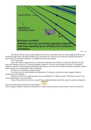Picture 606
This person will see using a small compass how let's say 1 millimeter above the sheet, magnetic field lines go
towards the right, and 1 mm below the plane goes towards the left. Thus we can say that our infinitely thin plane or
sheet acts like a "boundary condition" for magnetism. Is this clear enough?
Yes. Crystal clear.
Above the surface, magnetism is in one direction, while below the surface it’s in the other direction. It’s the
same with creating a universe. You need a boundary condition. You can’t create infinity if you don’t set yourself a
boundary condition. Nassim Haramein talks about this and how our Universe is infinite but still has a boundary and how
these concepts are not antagonistic. More on that later.
So where are you getting at with all of this?
I’m trying to prove a point literally and figuratively. I’m trying to convince you that a magnetic dipole is
actually only one point/pole.
Wait just a second. You speak nonsense. The very definition of a “dipole” means “TWO poles” not one! You
are contradicting the very notion itself.
I know. But just bear with me for a second. Please. Remember when I said that a positive electric monopole is
like an omnidirectionaly hairdryer/vacuum cleaner?
Well, a magnetic dipole is like those vacuum/blower cleaners that are not just vacuum cleaners, but also air blowers:
 