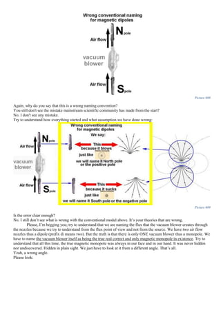 Picture 608
Again, why do you say that this is a wrong naming convention?
You still don't see the mistake mainstream scientific community has made from the start?
No. I don't see any mistake.
Try to understand how everything started and what assumption we have done wrong:
Picture 609
Is the error clear enough?
No. I still don’t see what is wrong with the conventional model above. It’s your theories that are wrong.
Please, I’m begging you; try to understand that we are naming the flux that the vacuum blower creates through
the nozzles because we try to understand from the flux point of view and not from the source. We have two air flow
nozzles thus a dipole (prefix di means two). But the truth is that there is only ONE vacuum blower thus a monopole. We
have to name the vacuum blower itself as being the true real correct and only magnetic monopole in existence. Try to
understand that all this time, the true magnetic monopole was always in our face and in our hand. It was never hidden
nor undiscovered. Hidden in plain sight. We just have to look at it from a different angle. That’s all.
Yeah, a wrong angle.
Please look:
 