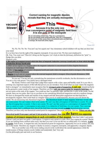Picture 610
No. No. No. No. No. You can’t say two equals one! Any elementary school children will say that you have lost
your mind.
It is we how have lost the sight of the magnetic monopole. It was never lost. We have just misplaced it.
Ok. Fine. You want war? Then let’s bring out the big guns. Let’s look at what the dictionary definition for “pole” is.
Dodge this you idiot:
Magnetic pole:
1. the region of a magnet toward which the lines of magnetic induction converge (south pole) or from which the lines
of induction diverge (north pole)
2. either of two regions in a magnet where the magnetic induction is concentrated (Collins English Dictionary -
Complete & Unabridged 10th Edition)
3. Either of two regions of a magnet, designated north and south, where the magnetic field is strongest. (The American
Heritage® Science Dictionary)
4. Region at each end of a magnet where the external magnetic field is strongest. (Encyclopedia Britannica, 2008.
Encyclopedia Britannica Online.)
So you see? You are not only contradicting the mainstream scientific textbooks, but the dictionaries as well.
You are a very sick person. You clearly have a deranged mind.
My friend, I believe and I hope that I judge these aspects with a clear, open and healthy mind. It is you who is
omitting very important aspects of this talk that proves you are mistaken. First of all when we read “where the magnetic
field is strongest” we immediately must recognize that the strongest point of magnetism is only one situated perfectly
at the geometric center inside of our magnet. Therefore you have only one source point for magnetic field lines and
not two poles at the ends of the magnet. You could say that I’m partially right, and that this is only in the inside. On the
outside, there are two poles. But I say to you that we are considering theoretical magnetism and not a medium change.
We have to disregard the inside and outside of any magnet and talk about plain magnetism not that kind that is
developed by magnets. Don’t refer back to a magnet when you try to understand this, because you will distort the
model. We are discussing only theoretical magnetism. The theoretical model of ideal magnetic field lines reveals only
one source point. We can’t name a flow to be a point. We can’t say that a divergence of field lines is a point. We can’t
say that diverging lines is a point. A line is not a point. We can’t say that suction or a convergence of magnetic field
lines is a point or a pole. A convergence is not a point. It is a behavior of field lines. It is not a point. They converge
towards a point, that’s a different story, but all the field lines converge towards a single theoretical point, not two.
Therefore you have only one theoretical central point for magnetism. One point, one pole. Not two. When you take this
theoretical model from paper and put it into practice in a magnet, then you do have two opposing
regions of strongest magnetism at each extremities of that magnet. Note that I didn’t said points.
I haven’t said you have two poles. I said regions. A region is not a point or a pole. How can a region be a point? Maybe
if you are looking from a million miles away, but then you won’t even see the two so called poles. It’s insanity. A pole
is a point. End of story. A magnet has only one theoretical point for magnetism. Apparently two on its surface, but only
one in the inside. Therefore any magnet is ideally in essence a magnetic monopole, and apparently a magnetic dipole.
This is yet another case of the never ending concern in the world about the outside/appearances while the
inside/essence of things remains occult, hidden and unattended. Sad. Very sad.
Cut the philosophy part and stick to our business.
 