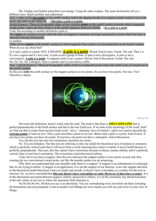 Ok. I dodge your bullets using their own energy. Using the same weapon. The same dictionaries tell us a
different story. Read carefully and understand:
Pole = either of the two points on the earth's surface where the dipping needle of a compass stands vertical, one in the
arctic, the other in the Antarctic. →Therefore a pole is a point.
(Earth Sciences / Physical Geography) either of two variable points on the earth's surface towards which a magnetic
needle points, where the lines of force of the earth's magnetic field are vertical. →So a pole is a point
Yeah, but according to another definition a pole is:
The region of a magnet toward which the lines of magnetic induction converge (south pole) or from which the lines of
induction diverge (north pole)
or another:
Either of two regions of the Earth's surface at which magnetic lines of force are perpendicular to the Earth's surface
What do you say about that?
As I said, a pole is a point, NOT A REGION! A pole is a point. Period. End of story. Finish. The end. That’s it.
It’s not a region and it’s not a line. A pole is not a group of lines. A pole is not a divergence. A pole is not a
convergence. A pole is a point. A magnetic pole is not a region. Period. End of discussion. Finish. The end.
No. No. No. No. I disagree. Here is another nail in your theory coffin:
Pole = (Earth Sciences / Physical Geography) either of the two antipodal points where the earth's axis of rotation meets
the earth's surface
So this axis stabs the earth surface (or the magnet surface) in two points. So you have two points. Not one. Two!
Therefore a dipole.
Picture 611
Of course the definition, doesn’t really tells the truth. The truth is that there is ONLY ONE LINE that is
perfect perpendicular to the Earth surface and that is the true Earth axis. If we look at the etymology of the word “pole”
we find out that it comes from ancient Greek word “πόλος” meaning “axis of rotation”, and it was used to describe the
extreme points of such an axis. Thus a pole describes a point on an axis. Better said, a pole is a point. End of story. If
you have two points you have two poles. If you have one point you have a monopole. End of discussion.
Yes, but this axis has also two extremities, therefore two poles.
No. You are mistaken. The line you are referring is only one called the theoretical axis of rotation or symmetry
which is perfectly vertical such that it will never form a circle returning thus where it started. It never bends because is
perfectly perpendicular. This axis, this line, doesn’t have extremities because in theory reaches infinity and it’s perfectly
vertical, thus it won't have extremities. The extremities reach theoretical infinity.
Yeah, but if you have a magnet, then this axis intersects the magnet surface in two points at each end, thus
creating the two conventional correct poles, not like the mumbo jumbo you are proposing.
Why don't you understand that you shouldn't refer back to a magnet? A magnet is an embodiment of a principle
that we are trying to define. A magnet is an application. It is not the support of our theories. Leave the magnet and stick
to the theoretical model that doesn’t have an inside and outside. It doesn’t have a boundary or a surface for this axis to
intersect. So, we have concluded that this axis doesn’t have extremities or ends. However, it does have a center. It is
at this theoretical zero point between negative infinity and positive infinity, it is at this extremely tiny theoretical point
at the zero center of our axis is where the maximum field intensity is.
No.No.No.No.No. All that you say is an aberration. You are contradicting every text-book out there including
all dictionaries and encyclopedias. Look at another iron fillings test were maybe you will see your error in your view of
things:
 