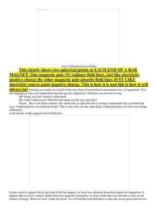 Source: Wikipedia article on Magnet
This clearly shows two spherical points at EACH END OF A BAR
MAGNET. One magnetic pole (N) radiates field lines, just like electricity
positive charge the other magnetic pole absorbs field lines JUST LIKE
electricity source point negative charge. This is how it is and this is how it will
always be! Instead your words are a knife to the very heart of conventional mainstream view of magnetism. You
are stepping on very well established rules that govern magnetism. Therefore you must be wrong.
My friend, you don’t seem to understand.
Oh, really? And you do? Who the hell made you the wise guy here?
Please…this is not about wisdom. Nor about who is right and who is wrong. I understand why you think that
way. I understand the conventional model. That is why I ask you the same thing. Understand that you must view things
differently.
Look closely at this magnet and its field lines:
It does seem to suggest that at each end of the bar magnet, we have two spherical theoretical points for magnetism. It
appears that we have created a dipole from two magnetic monopoles. It surely looks that way. But this is only on the
surface of things. When we look “under the hood” we will find the truth that there is only one source point and not two:
 