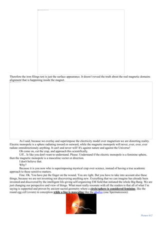 Therefore the iron filings test is just the surface appearance. It doesn’t reveal the truth about the real magnetic domains
alignment that is happening inside the magnet.
As I said, because we overlay and superimpose the electricity model over magnetism we are distorting reality.
Electric monopole is a sphere radiating inward or outward, while the magnetic monopole will never, ever, ever, ever
radiate omnidirectionaly anything. It can't and never will! It's against nature and against the Universe!
Oh come on, cut the crap, and approach this scientifically.
Uff... Is like you don't want to understand. Please. Understand if the electric monopole is a feminine sphere,
then the magnetic monopole is a masculine vector or direction.
I don't believe that.
Why?
Because it is you now who is superimposing mystical crap over science, instead of having a true academic
approach to these sensitive matters.
Fine. Ok. You have put the finger on the wound. You are right. But you have to take into account also these
things, because we are not inventing nor discovering anything new. Everything that we can imagine has already been
invented and discovered by the intelligent life-giving self-organizing EM field that initiated the whole Big Bang. We are
just changing our perspective and view of things. What must really resonate with all the readers is that all of what I’m
saying is supported and proven by ancient sacred geometry where a circle/sphere is considered feminine, like the
round egg cell (ovum) in conception while a line is masculine like the phallus (one Spermatozoon):
Picture 612
 