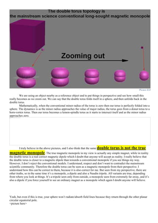 Picture 614
We are using an object nearby as a reference object and to put things in perspective and see how small this
really becomes as we zoom out. We can say that the double torus folds itself in a sphere, and then unfolds back in the
double torus.
Mathematically, when the conventional minor radius of the torus is zero then our torus is perfectly folded into a
sphere. The dynamics is as the minor radius approaches the value of major radius, the torus goes from a donut torus to a
horn-vortex torus. Then our torus becomes a lemon-spindle torus as it starts to intersect itself and as the minor radius
approaches zero.
I truly believe in the above pictures, and I also think that the same double torus is not the true
magnetic monopole. The true magnetic monopole in my view is actually any simple magnet, while in reality
the double torus is a real correct magnetic dipole which I doubt that anyone will accept as reality. I really believe that
the double torus is closer to a magnetic dipole than towards a conventional monopole if you see things my way.
However, I don’t reject the conventional models. I understand, respect and don’t want to contradict the mainstream
scientific community. Therefore the double torus can be seen as a magnetic monopole from their perspective. I
understand how this can be correct to them, because it is also correct for me. But seen from my perspective, there are
other truths, so in the same time it’s a monopole, a dipole and also a Naudin tripole. All variants are true, depending
from where you look at things. It’s a tripole seen only from outside, a monopole seen from extremely far away, and it’s
also a dipole if you force yourself to see an ordinary magnet as a monopole which again I doubt anyone will believe.
Yeah, but even if this is true, your sphere won’t radiate/absorb field lines because they return through the other planar
circular equatorial pole.
<picture here>
 