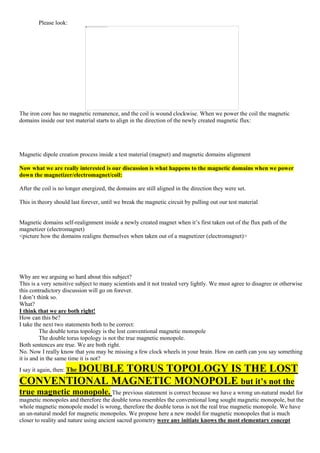 Please look:
The iron core has no magnetic remanence, and the coil is wound clockwise. When we power the coil the magnetic
domains inside our test material starts to align in the direction of the newly created magnetic flux:
Magnetic dipole creation process inside a test material (magnet) and magnetic domains alignment
Now what we are really interested is our discussion is what happens to the magnetic domains when we power
down the magnetizer/electromagnet/coil:
After the coil is no longer energized, the domains are still aligned in the direction they were set.
This in theory should last forever, until we break the magnetic circuit by pulling out our test material
Magnetic domains self-realignment inside a newly created magnet when it’s first taken out of the flux path of the
magnetizer (electromagnet)
<picture how the domains realigns themselves when taken out of a magnetizer (electromagnet)>
Why are we arguing so hard about this subject?
This is a very sensitive subject to many scientists and it not treated very lightly. We must agree to disagree or otherwise
this contradictory discussion will go on forever.
I don’t think so.
What?
I think that we are both right!
How can this be?
I take the next two statements both to be correct:
The double torus topology is the lost conventional magnetic monopole
The double torus topology is not the true magnetic monopole.
Both sentences are true. We are both right.
No. Now I really know that you may be missing a few clock wheels in your brain. How on earth can you say something
it is and in the same time it is not?
I say it again, then: The DOUBLE TORUS TOPOLOGY IS THE LOST
CONVENTIONAL MAGNETIC MONOPOLE but it’s not the
true magnetic monopole. The previous statement is correct because we have a wrong un-natural model for
magnetic monopoles and therefore the double torus resembles the conventional long sought magnetic monopole, but the
whole magnetic monopole model is wrong, therefore the double torus is not the real true magnetic monopole. We have
an un-natural model for magnetic monopoles. We propose here a new model for magnetic monopoles that is much
closer to reality and nature using ancient sacred geometry were any initiate knows the most elementary concept
 