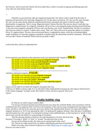 the Universe. And of course the Church will never admit that, so there’s no point in arguing and debating upon this
issue. Here are some history lessons:
“)
Therefore we got electricity right, but magnetism backwards. Our whole world is made from the unity of
feminine and masculine of yin and yang. Magnetism can’t be the same as electricity. We can’t use the same concepts.
We can’t use the same electric spherical omnidirectional electric monopole and expect to find the same Omni-
directionality in magnetism. This is wrong. Magnetism doesn’t behave like that. Our universe doesn’t work that way.
Magnetism is unidirectional. So a magnetic monopole will never have converging/diverging omnidirectional field lines.
A true real correct magnetic monopole will have only one direction, one vector. Unidirectional. Just like in conception
and when any embryo is created. A sphere and a vector. That’s all. There will never be masculine spheres in existence.
Never. It’s against nature. This new non-conventional theory is supported by nature, while the conventional dipole
model created by two inexistent magnetic monopoles is backed up by the mainstream scientific community. Which side
will you take? Nature of mankind? Which side do you think is right?
Look at this then, and try to understand how
So in conclusion, pay attention at the expression in the next statements that I regard as TRUE:
The double torus topology is the conventional magnetic monopole
The double torus topology forms a pseudo-magnetic monopole
The double torus topology is the true magnetic dipole
The double torus topology is form by two opposing conventional magnetic dipoles
The double torus topology is in the Naudin magnetic tripole
<list open>
How can something be one, two and three at the same time? If you still wonder that then you should read again all this section about monopoles.
And these statements I regard as FALSE:
The double torus topology is a true magnetic monopole
The double torus topology forms/creates a monopole
The double torus has in the middle a monopole
The double torus topology has four poles from two opposing magnets
The double torus topology has six poles
<list open>
I guess you are right if you define the magnetic monopoles this way.
I told you so! Marko is always right. It is we who don't really understand him, because he can't express what he knows
in the "proper language" or proper words. But I believe in him, and him in general. Don't you?
I guess...
Rodin bubble ring
So what are we really trying to achieve then?
I’m trying to fire/power/actuate/excite/kick/activate (you chose the word) the Rodin coils in resonance with the
established spin of its magnetic field. I will lower this frequency of this spin by using a demagnetized ring magnet at the
center, and thus I will also at the same time give more inertia to the spinning field, because I’m using and attaching
magnetic domains to it. So I’m not spinning the ether, I’m spinning the magnetic domains. Once that spin is established
and self-sustains for a few seconds, I’m interested in tuning to that established spin, so that I just have to “pinch” it from
time to time, just like the child on a swing analogy of resonance.
Then the spinning domains will power my load and generate a lot more electricity than
the power I’m using to “pinch” or “kick” or “actuate” the spin from time to time.
Excuse me for telling you this, but what you are saying doesn't make sense!
Ok. Then let me make myself clear, by further explaining the processes involved here:
Rodin coil creates what is known in physics as a water bubble ring, or a smoke ring, or
however you want to call it:
 