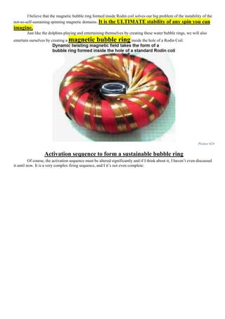 I believe that the magnetic bubble ring formed inside Rodin coil solves our big problem of the instability of the
not-so-self-sustaining spinning magnetic domains. It is the ULTIMATE stability of any spin you can
imagine.
Just like the dolphins playing and entertaining themselves by creating these water bubble rings, we will also
entertain ourselves by creating a magnetic bubble ring inside the hole of a Rodin Coil.
Picture 624
Activation sequence to form a sustainable bubble ring
Of course, the activation sequence must be altered significantly and if I think about it, I haven’t even discussed
it until now. It is a very complex firing sequence, and I it’s not even complete:
 